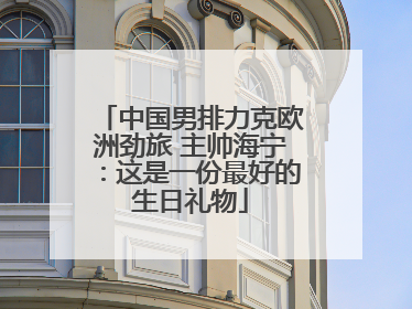 中国男排力克欧洲劲旅 主帅海宁：这是一份最好的生日礼物