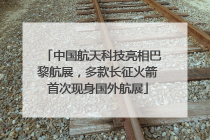 中国航天科技亮相巴黎航展，多款长征火箭首次现身国外航展