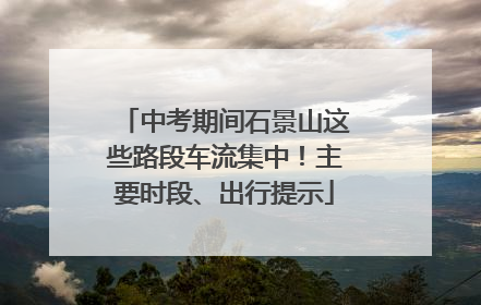 中考期间石景山这些路段车流集中！主要时段、出行提示