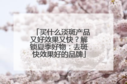 买什么淡斑产品又好效果又快？解锁夏季好物：去斑快效果好的品牌