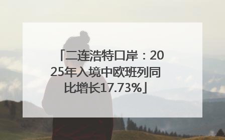 二连浩特口岸：2025年入境中欧班列同比增长17.73%