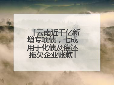 云南近千亿新增专项债，七成用于化债及偿还拖欠企业账款