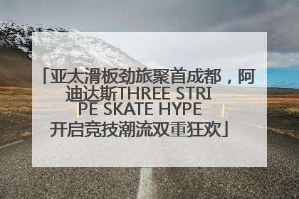 亚太滑板劲旅聚首成都，阿迪达斯THREE STRIPE SKATE HYPE开启竞技潮流双重狂欢