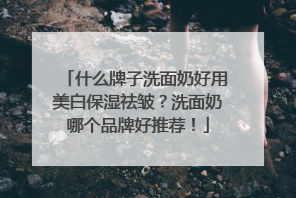 什么牌子洗面奶好用美白保湿祛皱？洗面奶哪个品牌好推荐！