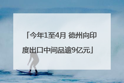 今年1至4月 德州向印度出口中间品逾9亿元