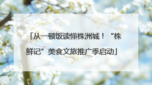 从一顿饭读懂株洲城！“株鲜记”美食文旅推广季启动