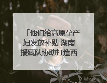 他们给高原孕产妇发放补贴 湖南援藏队协助打造西藏首家高原产儿协同中心