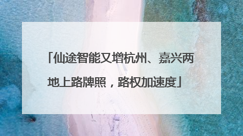 仙途智能又增杭州、嘉兴两地上路牌照，路权加速度