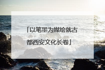 以笔墨为媒绘就古都西安文化长卷