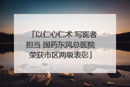 以仁心仁术 写医者担当 国药东风总医院荣获市区两级表彰