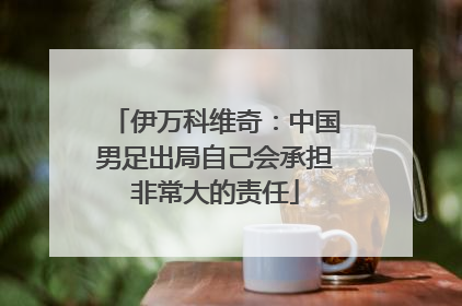伊万科维奇：中国男足出局自己会承担非常大的责任