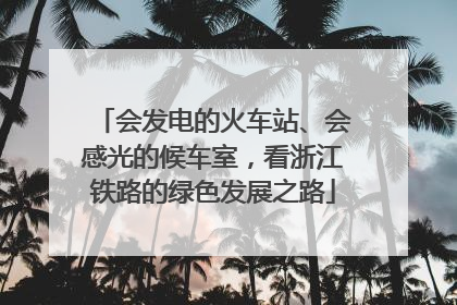 会发电的火车站、会感光的候车室，看浙江铁路的绿色发展之路