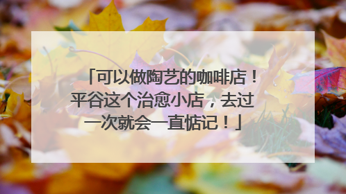 可以做陶艺的咖啡店！平谷这个治愈小店，去过一次就会一直惦记！