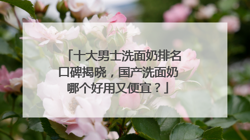 十大男士洗面奶排名口碑揭晓，国产洗面奶哪个好用又便宜？