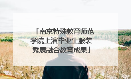 南京特殊教育师范学院上演毕业生服装秀展融合教育成果