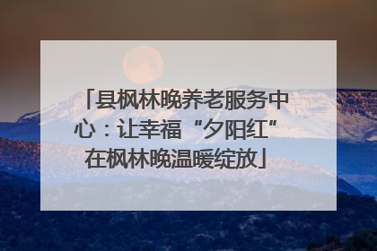 县枫林晚养老服务中心：让幸福“夕阳红”在枫林晚温暖绽放
