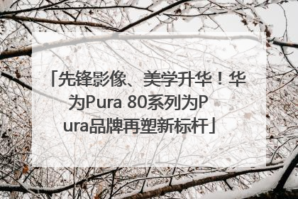 先锋影像、美学升华！华为Pura 80系列为Pura品牌再塑新标杆