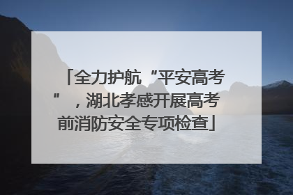 全力护航“平安高考”，湖北孝感开展高考前消防安全专项检查