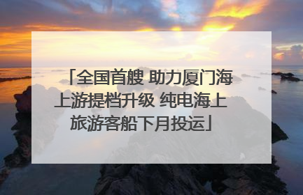 全国首艘 助力厦门海上游提档升级 纯电海上旅游客船下月投运