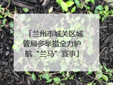 兰州市城关区城管局多举措全力护航“兰马”赛事
