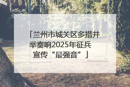 兰州市城关区多措并举奏响2025年征兵宣传“最强音”
