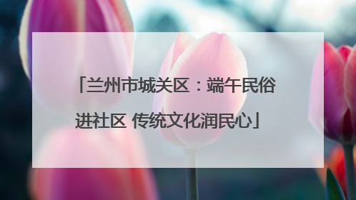 兰州市城关区:端午民俗进社区 传统文化润民心