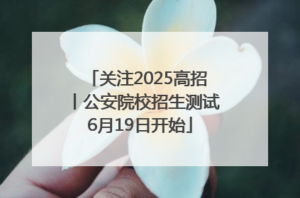 关注2025高招丨公安院校招生测试6月19日开始