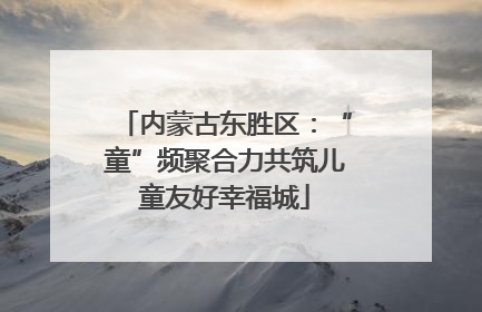 内蒙古东胜区：“童”频聚合力共筑儿童友好幸福城