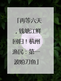 再等六天，钱塘江鲜回归！杭州渔民：第一波盼刀鱼