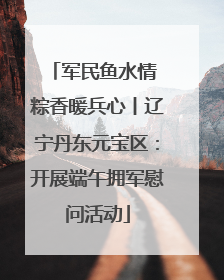 军民鱼水情 粽香暖兵心丨辽宁丹东元宝区：开展端午拥军慰问活动