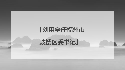 刘用全任福州市鼓楼区委书记