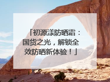 初源漾防晒霜：国货之光，解锁全效防晒新体验！