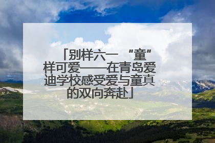 别样六一 “童”样可爱——在青岛爱迪学校感受爱与童真的双向奔赴