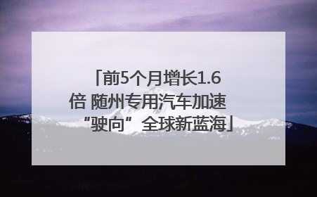 前5个月增长1.6倍 随州专用汽车加速“驶向”全球新蓝海