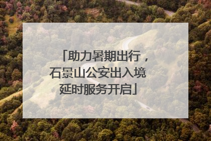 助力暑期出行，石景山公安出入境延时服务开启