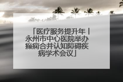 医疗服务提升年丨永州市中心医院举办癫痫合并认知障碍疾病学术会议