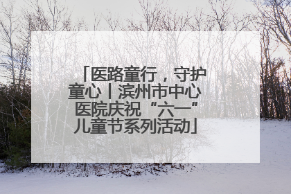 医路童行，守护童心丨滨州市中心医院庆祝“六一”儿童节系列活动