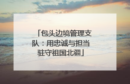包头边境管理支队：用忠诚与担当驻守祖国北疆