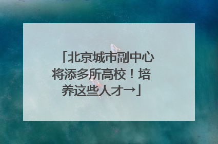 北京城市副中心将添多所高校！培养这些人才→