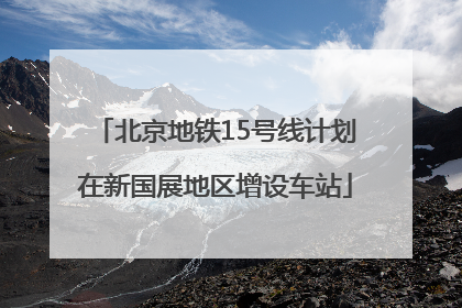 北京地铁15号线计划在新国展地区增设车站