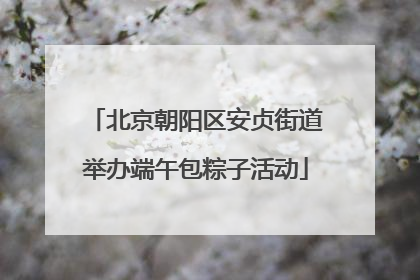 北京朝阳区安贞街道举办端午包粽子活动