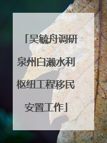 吴毓舟调研泉州白濑水利枢纽工程移民安置工作