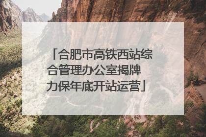 合肥市高铁西站综合管理办公室揭牌 力保年底开站运营