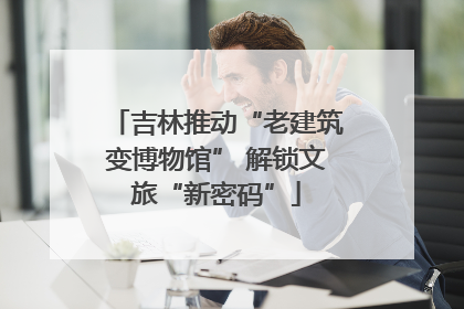 吉林推动“老建筑变博物馆” 解锁文旅“新密码”