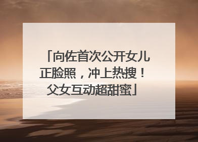 向佐首次公开女儿正脸照，冲上热搜！父女互动超甜蜜