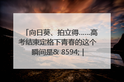 向日葵、拍立得……高考结束定格下青春的这个瞬间是& 8594;｜2025四川高考
