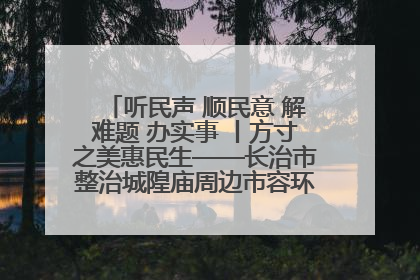 听民声 顺民意 解难题 办实事 丨方寸之美惠民生——长治市整治城隍庙周边市容环境提升城市品质