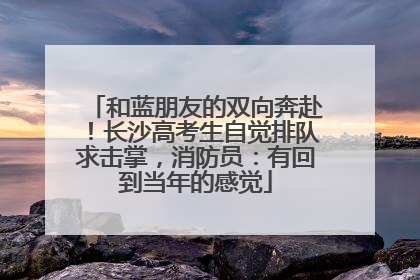 和蓝朋友的双向奔赴！长沙高考生自觉排队求击掌，消防员：有回到当年的感觉