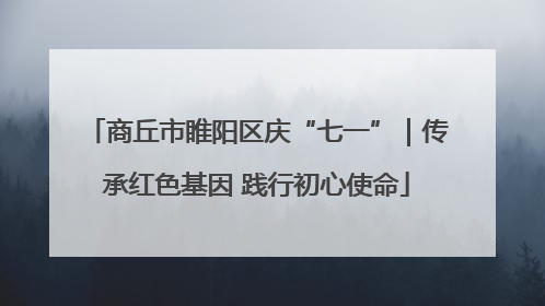 商丘市睢阳区庆“七一”｜传承红色基因 践行初心使命