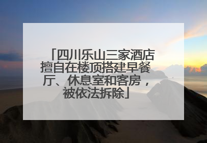 四川乐山三家酒店擅自在楼顶搭建早餐厅、休息室和客房，被依法拆除